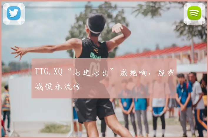 TTG.XQ“七进七出”成绝响，经典战役永流传