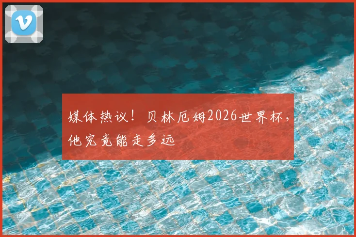 媒体热议！贝林厄姆2026世界杯，他究竟能走多远
