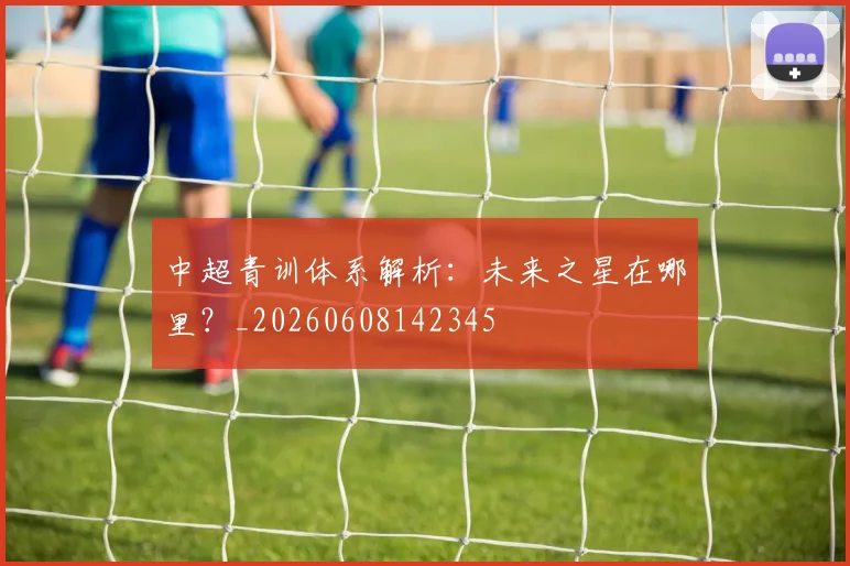 中超青训体系解析:未来之星在哪里?_20260608142345
