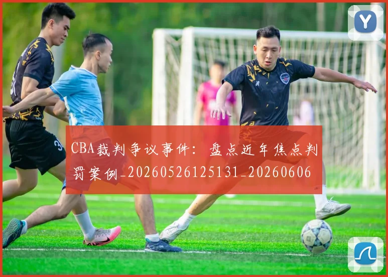 CBA裁判争议事件:盘点近年焦点判罚案例_20260526125131_20260606165307