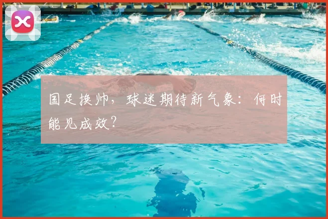 国足换帅,球迷期待新气象:何时能见成效?