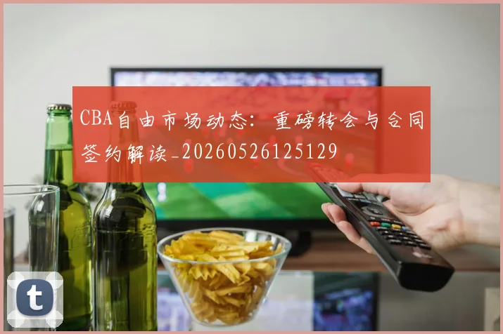 CBA自由市场动态：重磅转会与合同签约解读_20260526125129