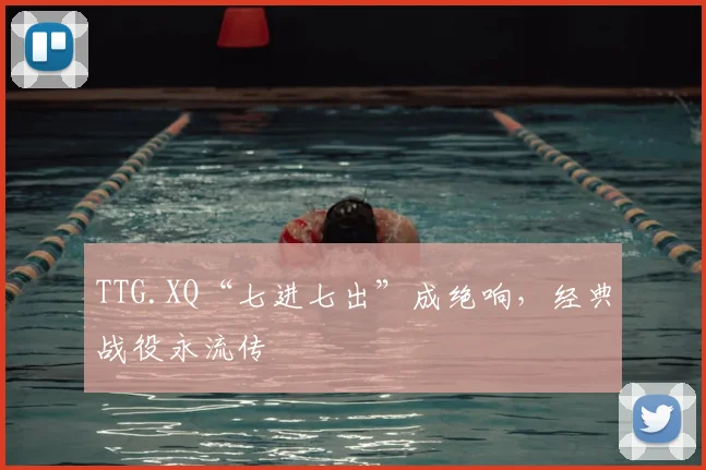 TTG.XQ“七进七出”成绝响，经典战役永流传