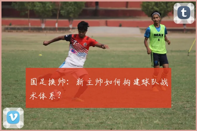国足换帅：新主帅如何构建球队战术体系？