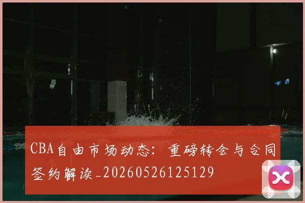 CBA自由市场动态：重磅转会与合同签约解读_20260526125129