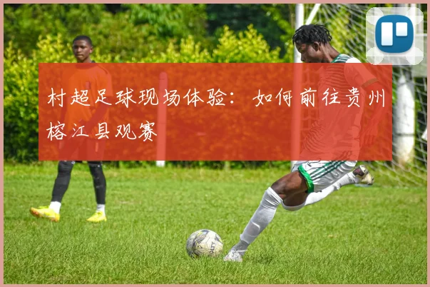 村超足球现场体验：如何前往贵州榕江县观赛